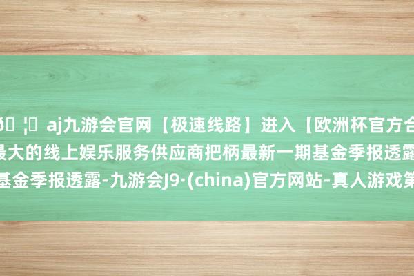 🦄aj九游会官网【极速线路】进入【欧洲杯官方合作网站】华人市场最大的线上娱乐服务供应商把柄最新一期基金季报透露-九游会J9·(china)官方网站-真人游戏第一品牌