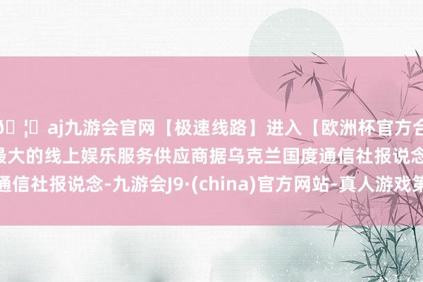 🦄aj九游会官网【极速线路】进入【欧洲杯官方合作网站】华人市场最大的线上娱乐服务供应商据乌克兰国度通信社报说念-九游会J9·(china)官方网站-真人游戏第一品牌