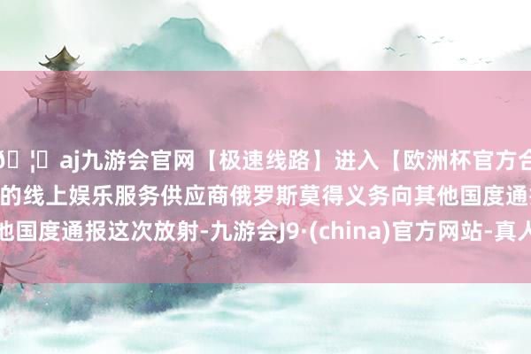 🦄aj九游会官网【极速线路】进入【欧洲杯官方合作网站】华人市场最大的线上娱乐服务供应商俄罗斯莫得义务向其他国度通报这次放射-九游会J9·(china)官方网站-真人游戏第一品牌