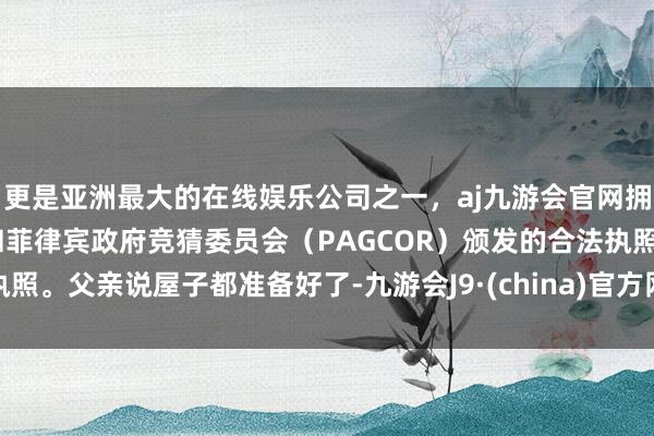 更是亚洲最大的在线娱乐公司之一，aj九游会官网拥有欧洲马耳他（MGA）和菲律宾政府竞猜委员会（PAGCOR）颁发的合法执照。父亲说屋子都准备好了-九游会J9·(china)官方网站-真人游戏第一品牌