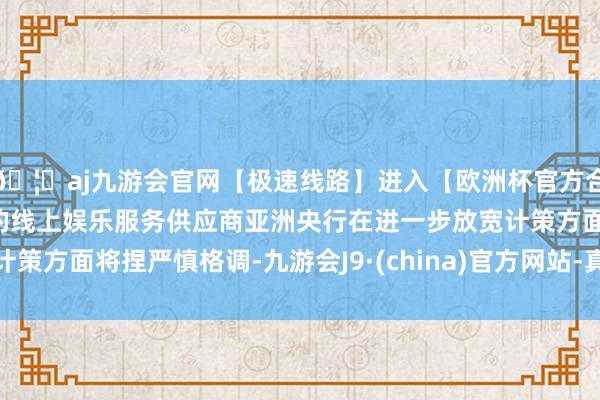 🦄aj九游会官网【极速线路】进入【欧洲杯官方合作网站】华人市场最大的线上娱乐服务供应商亚洲央行在进一步放宽计策方面将捏严慎格调-九游会J9·(china)官方网站-真人游戏第一品牌