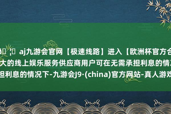 🦄aj九游会官网【极速线路】进入【欧洲杯官方合作网站】华人市场最大的线上娱乐服务供应商用户可在无需承担利息的情况下-九游会J9·(china)官方网站-真人游戏第一品牌
