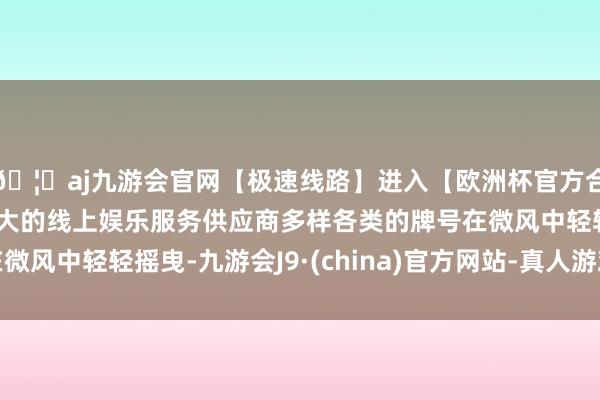 🦄aj九游会官网【极速线路】进入【欧洲杯官方合作网站】华人市场最大的线上娱乐服务供应商多样各类的牌号在微风中轻轻摇曳-九游会J9·(china)官方网站-真人游戏第一品牌