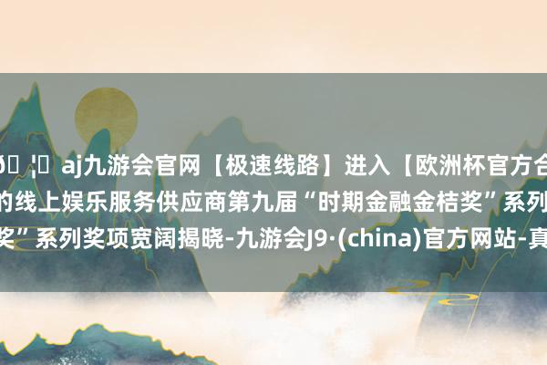 🦄aj九游会官网【极速线路】进入【欧洲杯官方合作网站】华人市场最大的线上娱乐服务供应商第九届“时期金融金桔奖”系列奖项宽阔揭晓-九游会J9·(china)官方网站-真人游戏第一品牌