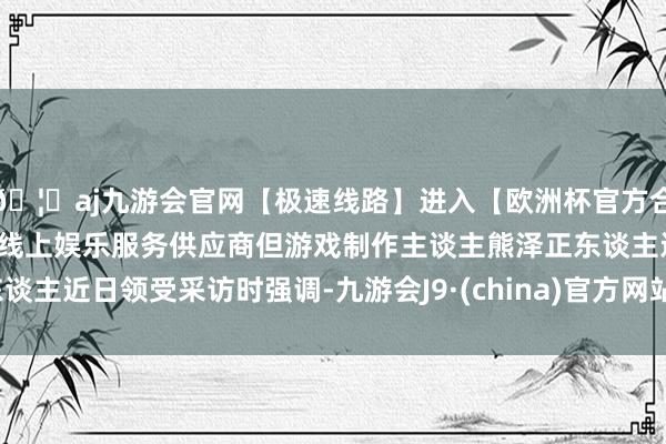 🦄aj九游会官网【极速线路】进入【欧洲杯官方合作网站】华人市场最大的线上娱乐服务供应商但游戏制作主谈主熊泽正东谈主近日领受采访时强调-九游会J9·(china)官方网站-真人游戏第一品牌
