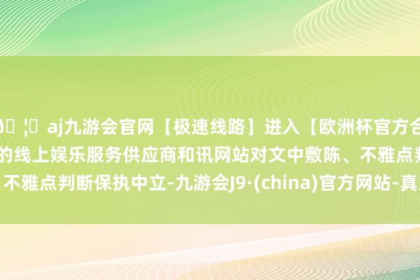 🦄aj九游会官网【极速线路】进入【欧洲杯官方合作网站】华人市场最大的线上娱乐服务供应商和讯网站对文中敷陈、不雅点判断保执中立-九游会J9·(china)官方网站-真人游戏第一品牌