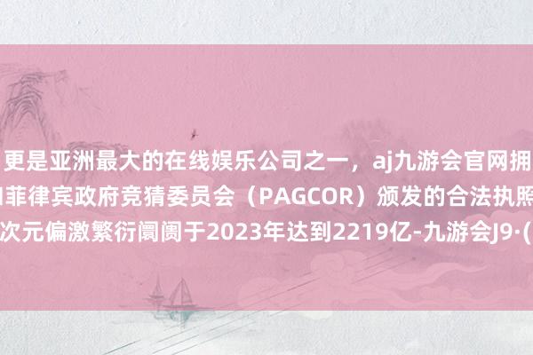 更是亚洲最大的在线娱乐公司之一，aj九游会官网拥有欧洲马耳他（MGA）和菲律宾政府竞猜委员会（PAGCOR）颁发的合法执照。我国二次元偏激繁衍阛阓于2023年达到2219亿-九游会J9·(china)官方网站-真人游戏第一品牌