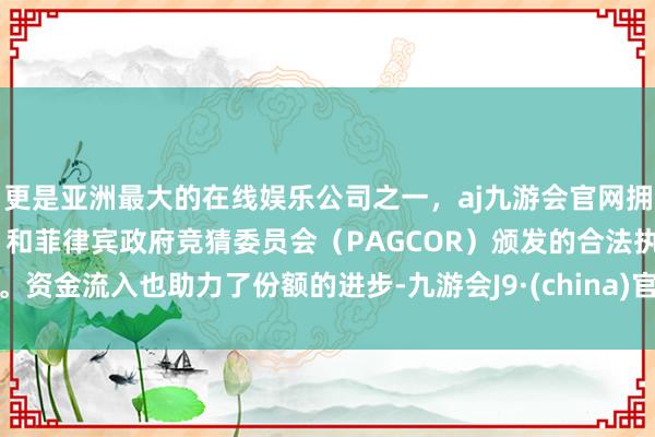 更是亚洲最大的在线娱乐公司之一，aj九游会官网拥有欧洲马耳他（MGA）和菲律宾政府竞猜委员会（PAGCOR）颁发的合法执照。　　资金流入也助力了份额的进步-九游会J9·(china)官方网站-真人游戏第一品牌