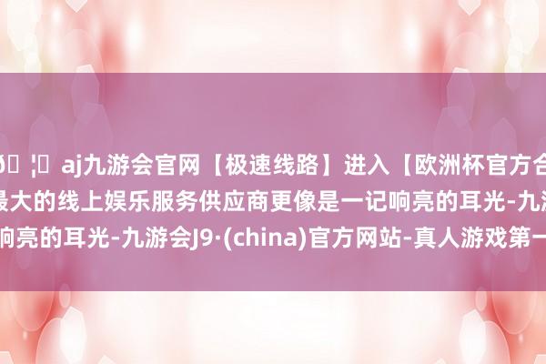 🦄aj九游会官网【极速线路】进入【欧洲杯官方合作网站】华人市场最大的线上娱乐服务供应商更像是一记响亮的耳光-九游会J9·(china)官方网站-真人游戏第一品牌