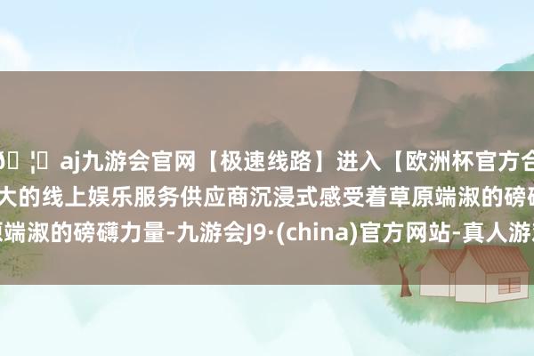 🦄aj九游会官网【极速线路】进入【欧洲杯官方合作网站】华人市场最大的线上娱乐服务供应商沉浸式感受着草原端淑的磅礴力量-九游会J9·(china)官方网站-真人游戏第一品牌