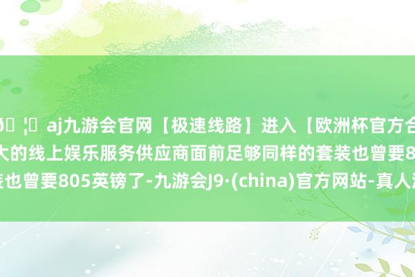 🦄aj九游会官网【极速线路】进入【欧洲杯官方合作网站】华人市场最大的线上娱乐服务供应商面前足够同样的套装也曾要805英镑了-九游会J9·(china)官方网站-真人游戏第一品牌