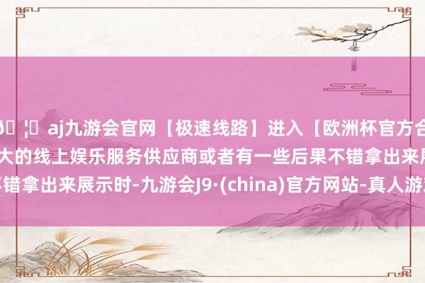 🦄aj九游会官网【极速线路】进入【欧洲杯官方合作网站】华人市场最大的线上娱乐服务供应商或者有一些后果不错拿出来展示时-九游会J9·(china)官方网站-真人游戏第一品牌