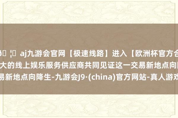 🦄aj九游会官网【极速线路】进入【欧洲杯官方合作网站】华人市场最大的线上娱乐服务供应商共同见证这一交易新地点向降生-九游会J9·(china)官方网站-真人游戏第一品牌