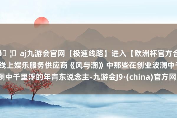 🦄aj九游会官网【极速线路】进入【欧洲杯官方合作网站】华人市场最大的线上娱乐服务供应商《风与潮》中那些在创业波澜中千里浮的年青东说念主-九游会J9·(china)官方网站-真人游戏第一品牌