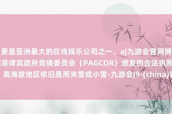 更是亚洲最大的在线娱乐公司之一，aj九游会官网拥有欧洲马耳他（MGA）和菲律宾政府竞猜委员会（PAGCOR）颁发的合法执照。高海拔地区依旧是雨夹雪或小雪-九游会J9·(china)官方网站-真人游戏第一品牌