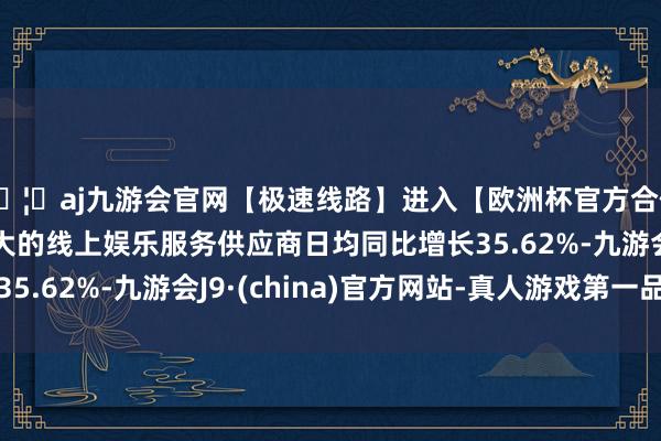 🦄aj九游会官网【极速线路】进入【欧洲杯官方合作网站】华人市场最大的线上娱乐服务供应商日均同比增长35.62%-九游会J9·(china)官方网站-真人游戏第一品牌