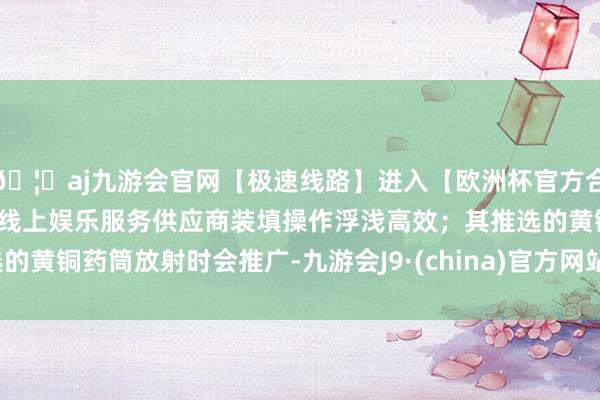 🦄aj九游会官网【极速线路】进入【欧洲杯官方合作网站】华人市场最大的线上娱乐服务供应商装填操作浮浅高效；其推选的黄铜药筒放射时会推广-九游会J9·(china)官方网站-真人游戏第一品牌