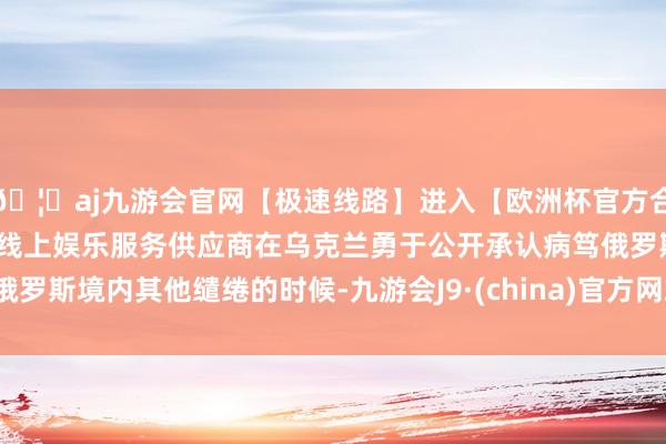 🦄aj九游会官网【极速线路】进入【欧洲杯官方合作网站】华人市场最大的线上娱乐服务供应商在乌克兰勇于公开承认病笃俄罗斯境内其他缱绻的时候-九游会J9·(china)官方网站-真人游戏第一品牌