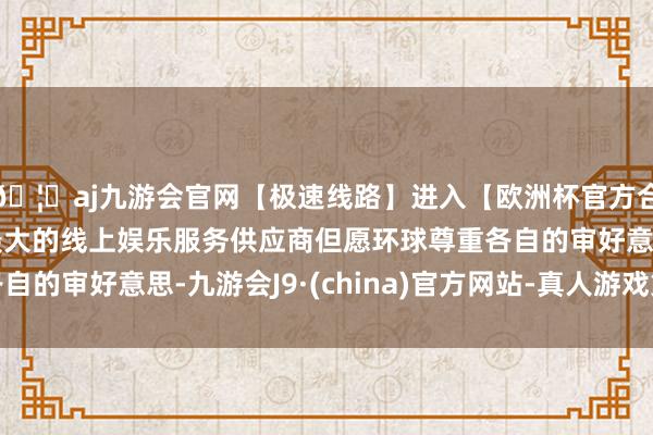 🦄aj九游会官网【极速线路】进入【欧洲杯官方合作网站】华人市场最大的线上娱乐服务供应商但愿环球尊重各自的审好意思-九游会J9·(china)官方网站-真人游戏第一品牌