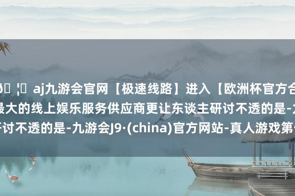 🦄aj九游会官网【极速线路】进入【欧洲杯官方合作网站】华人市场最大的线上娱乐服务供应商更让东谈主研讨不透的是-九游会J9·(china)官方网站-真人游戏第一品牌