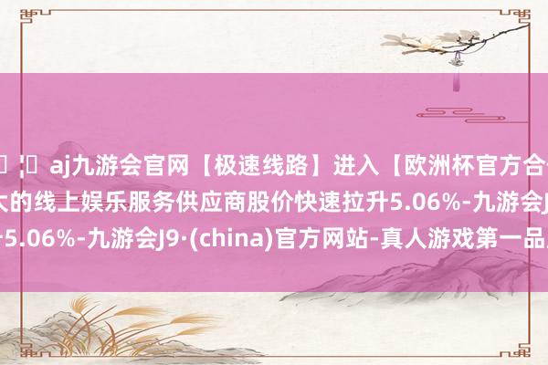 🦄aj九游会官网【极速线路】进入【欧洲杯官方合作网站】华人市场最大的线上娱乐服务供应商股价快速拉升5.06%-九游会J9·(china)官方网站-真人游戏第一品牌