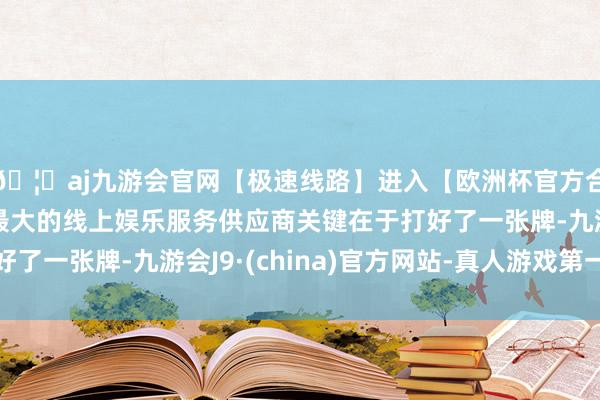 🦄aj九游会官网【极速线路】进入【欧洲杯官方合作网站】华人市场最大的线上娱乐服务供应商关键在于打好了一张牌-九游会J9·(china)官方网站-真人游戏第一品牌
