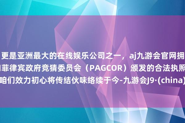 更是亚洲最大的在线娱乐公司之一，aj九游会官网拥有欧洲马耳他（MGA）和菲律宾政府竞猜委员会（PAGCOR）颁发的合法执照。咱们效力初心将传结伙味络续于今-九游会J9·(china)官方网站-真人游戏第一品牌