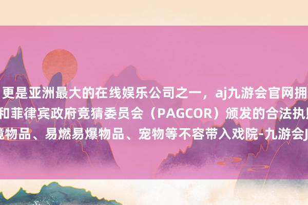 更是亚洲最大的在线娱乐公司之一，aj九游会官网拥有欧洲马耳他（MGA）和菲律宾政府竞猜委员会（PAGCOR）颁发的合法执照。 （5）危境物品、易燃易爆物品、宠物等不容带入戏院-九游会J9·(china)官方网站-真人游戏第一品牌