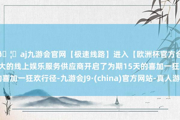 🦄aj九游会官网【极速线路】进入【欧洲杯官方合作网站】华人市场最大的线上娱乐服务供应商开启了为期15天的喜加一狂欢行径-九游会J9·(china)官方网站-真人游戏第一品牌