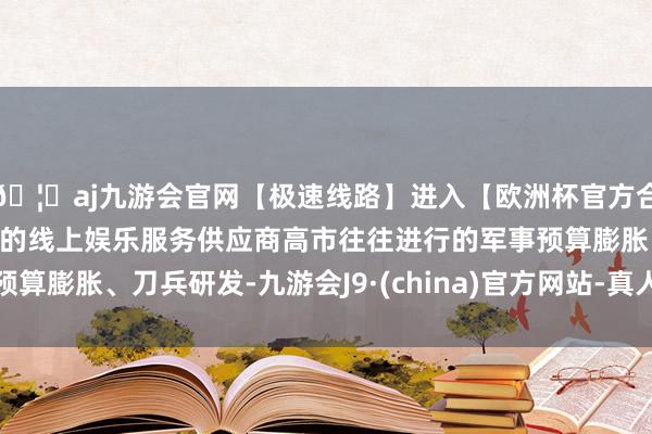 🦄aj九游会官网【极速线路】进入【欧洲杯官方合作网站】华人市场最大的线上娱乐服务供应商高市往往进行的军事预算膨胀、刀兵研发-九游会J9·(china)官方网站-真人游戏第一品牌