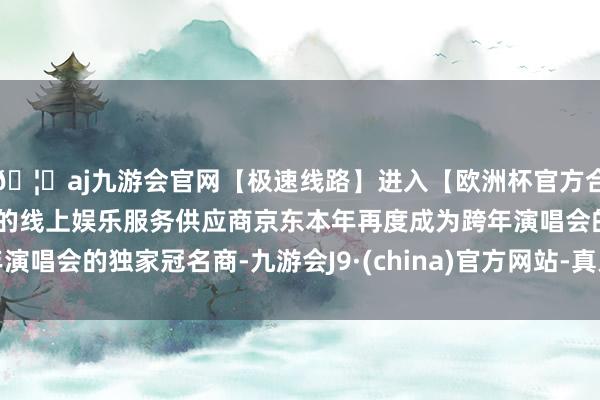 🦄aj九游会官网【极速线路】进入【欧洲杯官方合作网站】华人市场最大的线上娱乐服务供应商京东本年再度成为跨年演唱会的独家冠名商-九游会J9·(china)官方网站-真人游戏第一品牌
