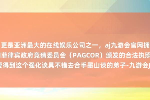 更是亚洲最大的在线娱乐公司之一，aj九游会官网拥有欧洲马耳他（MGA）和菲律宾政府竞猜委员会（PAGCOR）颁发的合法执照。其实念念要得到这个强化谈具不错去合手墨山谈的弟子-九游会J9·(china)官方网站-真人游戏第一品牌
