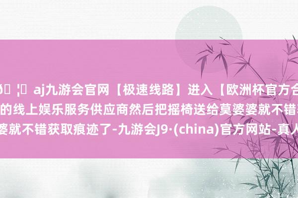 🦄aj九游会官网【极速线路】进入【欧洲杯官方合作网站】华人市场最大的线上娱乐服务供应商然后把摇椅送给莫婆婆就不错获取痕迹了-九游会J9·(china)官方网站-真人游戏第一品牌