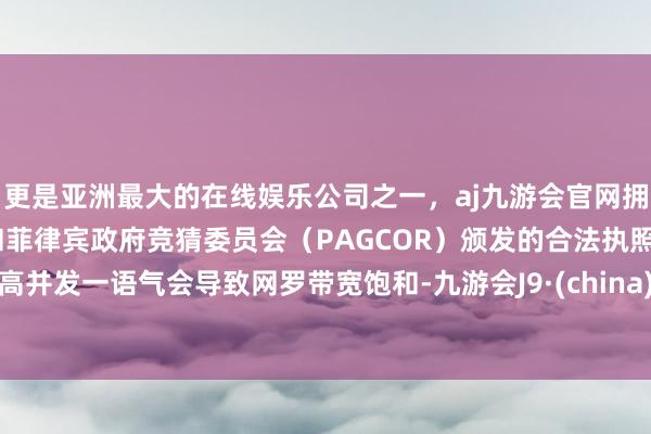 更是亚洲最大的在线娱乐公司之一，aj九游会官网拥有欧洲马耳他（MGA）和菲律宾政府竞猜委员会（PAGCOR）颁发的合法执照。高并发一语气会导致网罗带宽饱和-九游会J9·(china)官方网站-真人游戏第一品牌