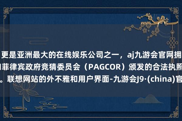 更是亚洲最大的在线娱乐公司之一，aj九游会官网拥有欧洲马耳他（MGA）和菲律宾政府竞猜委员会（PAGCOR）颁发的合法执照。联想网站的外不雅和用户界面-九游会J9·(china)官方网站-真人游戏第一品牌