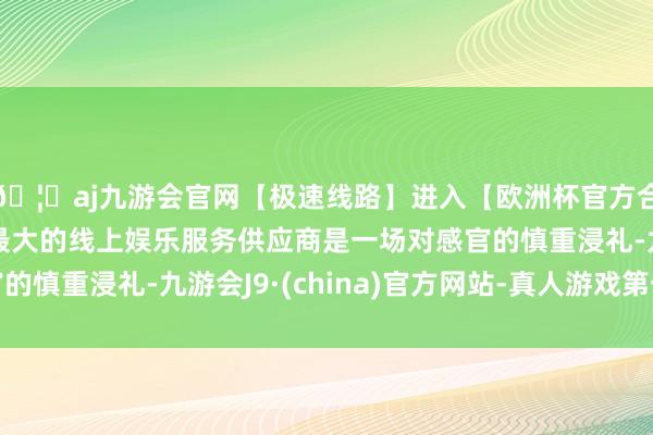 🦄aj九游会官网【极速线路】进入【欧洲杯官方合作网站】华人市场最大的线上娱乐服务供应商是一场对感官的慎重浸礼-九游会J9·(china)官方网站-真人游戏第一品牌