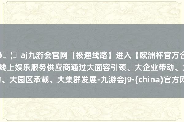 🦄aj九游会官网【极速线路】进入【欧洲杯官方合作网站】华人市场最大的线上娱乐服务供应商通过大面容引颈、大企业带动、大园区承载、大集群发展-九游会J9·(china)官方网站-真人游戏第一品牌