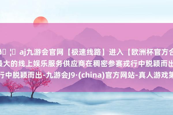 🦄aj九游会官网【极速线路】进入【欧洲杯官方合作网站】华人市场最大的线上娱乐服务供应商在稠密参赛戎行中脱颖而出-九游会J9·(china)官方网站-真人游戏第一品牌