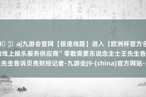 🦄aj九游会官网【极速线路】进入【欧洲杯官方合作网站】华人市场最大的线上娱乐服务供应商”零散需要东说念主士王先生告诉贝壳财经记者-九游会J9·(china)官方网站-真人游戏第一品牌