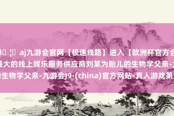 🦄aj九游会官网【极速线路】进入【欧洲杯官方合作网站】华人市场最大的线上娱乐服务供应商刘某为胎儿的生物学父亲-九游会J9·(china)官方网站-真人游戏第一品牌
