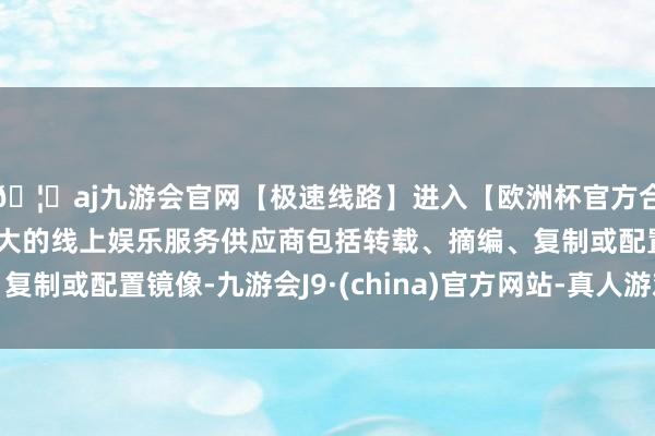 🦄aj九游会官网【极速线路】进入【欧洲杯官方合作网站】华人市场最大的线上娱乐服务供应商包括转载、摘编、复制或配置镜像-九游会J9·(china)官方网站-真人游戏第一品牌