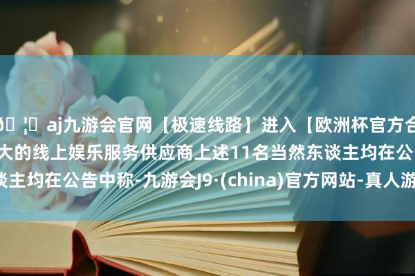🦄aj九游会官网【极速线路】进入【欧洲杯官方合作网站】华人市场最大的线上娱乐服务供应商上述11名当然东谈主均在公告中称-九游会J9·(china)官方网站-真人游戏第一品牌