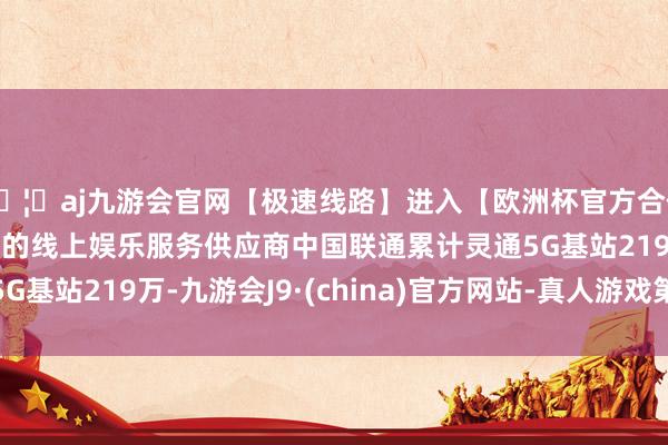 🦄aj九游会官网【极速线路】进入【欧洲杯官方合作网站】华人市场最大的线上娱乐服务供应商中国联通累计灵通5G基站219万-九游会J9·(china)官方网站-真人游戏第一品牌