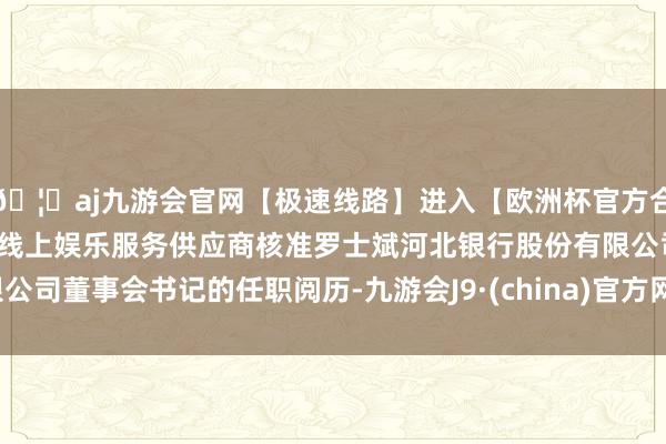 🦄aj九游会官网【极速线路】进入【欧洲杯官方合作网站】华人市场最大的线上娱乐服务供应商核准罗士斌河北银行股份有限公司董事会书记的任职阅历-九游会J9·(china)官方网站-真人游戏第一品牌
