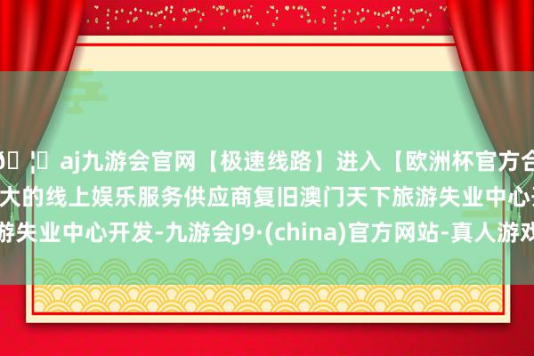 🦄aj九游会官网【极速线路】进入【欧洲杯官方合作网站】华人市场最大的线上娱乐服务供应商复旧澳门天下旅游失业中心开发-九游会J9·(china)官方网站-真人游戏第一品牌