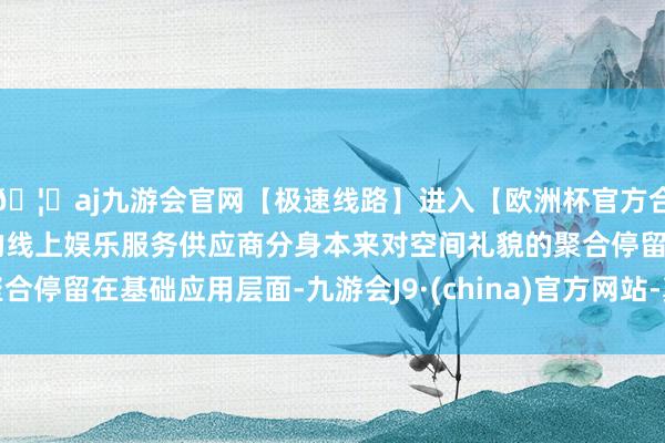 🦄aj九游会官网【极速线路】进入【欧洲杯官方合作网站】华人市场最大的线上娱乐服务供应商分身本来对空间礼貌的聚合停留在基础应用层面-九游会J9·(china)官方网站-真人游戏第一品牌