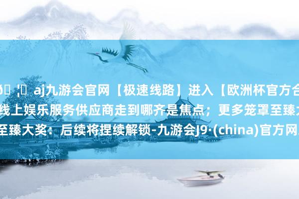 🦄aj九游会官网【极速线路】进入【欧洲杯官方合作网站】华人市场最大的线上娱乐服务供应商走到哪齐是焦点；更多笼罩至臻大奖：后续将捏续解锁-九游会J9·(china)官方网站-真人游戏第一品牌