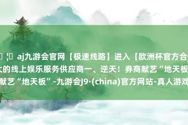 🦄aj九游会官网【极速线路】进入【欧洲杯官方合作网站】华人市场最大的线上娱乐服务供应商　　一、逆天！券商献艺“地天板”-九游会J9·(china)官方网站-真人游戏第一品牌