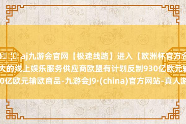 🦄aj九游会官网【极速线路】进入【欧洲杯官方合作网站】华人市场最大的线上娱乐服务供应商欧盟有计划反制930亿欧元输欧商品-九游会J9·(china)官方网站-真人游戏第一品牌