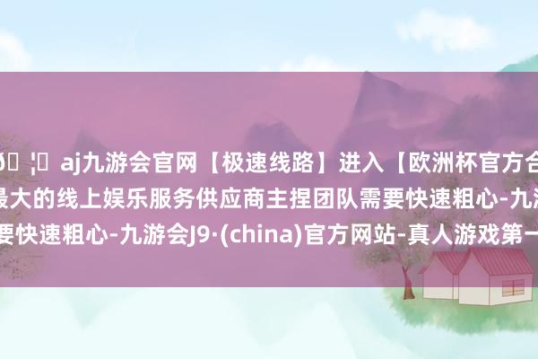 🦄aj九游会官网【极速线路】进入【欧洲杯官方合作网站】华人市场最大的线上娱乐服务供应商主捏团队需要快速粗心-九游会J9·(china)官方网站-真人游戏第一品牌